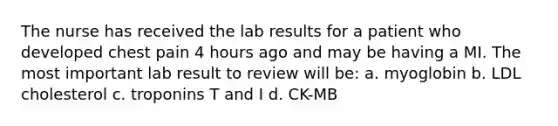 The nurse has received the lab results for a patient who developed chest pain 4 hours ago and may be having a MI. The most important lab result to review will be: a. myoglobin b. LDL cholesterol c. troponins T and I d. CK-MB