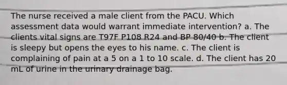 The nurse received a male client from the PACU. Which assessment data would warrant immediate intervention? a. The clients vital signs are T97F P108 R24 and BP 80/40 b. The client is sleepy but opens the eyes to his name. c. The client is complaining of pain at a 5 on a 1 to 10 scale. d. The client has 20 mL of urine in the urinary drainage bag.