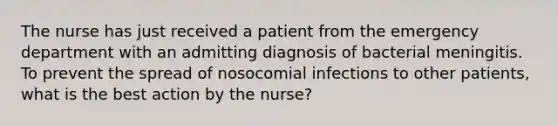 The nurse has just received a patient from the emergency department with an admitting diagnosis of bacterial meningitis. To prevent the spread of nosocomial infections to other patients, what is the best action by the nurse?