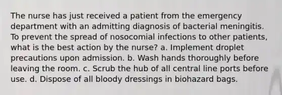 The nurse has just received a patient from the emergency department with an admitting diagnosis of bacterial meningitis. To prevent the spread of nosocomial infections to other patients, what is the best action by the nurse? a. Implement droplet precautions upon admission. b. Wash hands thoroughly before leaving the room. c. Scrub the hub of all central line ports before use. d. Dispose of all bloody dressings in biohazard bags.