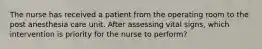 The nurse has received a patient from the operating room to the post anesthesia care unit. After assessing vital signs, which intervention is priority for the nurse to perform?