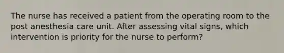 The nurse has received a patient from the operating room to the post anesthesia care unit. After assessing vital signs, which intervention is priority for the nurse to perform?