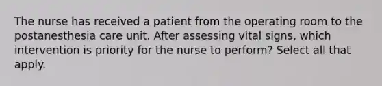 The nurse has received a patient from the operating room to the postanesthesia care unit. After assessing vital signs, which intervention is priority for the nurse to perform? Select all that apply.