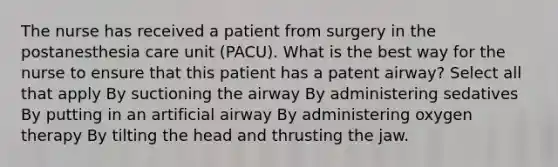 The nurse has received a patient from surgery in the postanesthesia care unit (PACU). What is the best way for the nurse to ensure that this patient has a patent airway? Select all that apply By suctioning the airway By administering sedatives By putting in an artificial airway By administering oxygen therapy By tilting the head and thrusting the jaw.