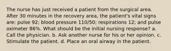 The nurse has just received a patient from the surgical area. After 30 minutes in the recovery area, the patient's vital signs are: pulse 92; blood pressure 110/50; respirations 12; and pulse oximeter 86%. What should be the initial nursing response? a. Call the physician. b. Ask another nurse for his or her opinion. c. Stimulate the patient. d. Place an oral airway in the patient.