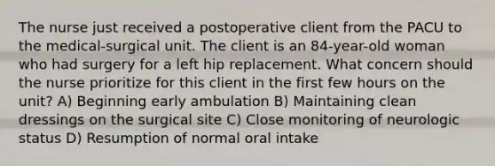 The nurse just received a postoperative client from the PACU to the medical-surgical unit. The client is an 84-year-old woman who had surgery for a left hip replacement. What concern should the nurse prioritize for this client in the first few hours on the unit? A) Beginning early ambulation B) Maintaining clean dressings on the surgical site C) Close monitoring of neurologic status D) Resumption of normal oral intake