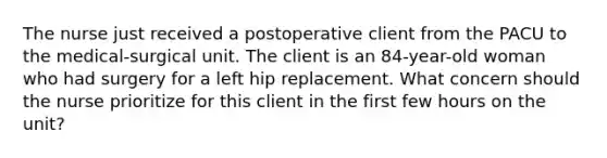 The nurse just received a postoperative client from the PACU to the medical-surgical unit. The client is an 84-year-old woman who had surgery for a left hip replacement. What concern should the nurse prioritize for this client in the first few hours on the unit?