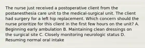 The nurse just received a postoperative client from the postanesthesia care unit to the medical-surgical unit. The client had surgery for a left hip replacement. Which concern should the nurse prioritize for this client in the first few hours on the unit? A. Beginning early ambulation B. Maintaining clean dressings on the surgical site C. Closely monitoring neurologic status D. Resuming normal oral intake