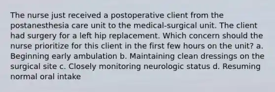 The nurse just received a postoperative client from the postanesthesia care unit to the medical-surgical unit. The client had surgery for a left hip replacement. Which concern should the nurse prioritize for this client in the first few hours on the unit? a. Beginning early ambulation b. Maintaining clean dressings on the surgical site c. Closely monitoring neurologic status d. Resuming normal oral intake