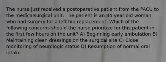 The nurse just received a postoperative patient from the PACU to the medicalsurgical unit. The patient is an 84-year-old woman who had surgery for a left hip replacement. Which of the following concerns should the nurse prioritize for this patient in the first few hours on the unit? A) Beginning early ambulation B) Maintaining clean dressings on the surgical site C) Close monitoring of neurologic status D) Resumption of normal oral intake