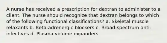 A nurse has received a prescription for dextran to administer to a client. The nurse should recognize that dextran belongs to which of the following functional classifications? a. Skeletal muscle relaxants b. Beta-adrenergic blockers c. Broad-spectrum anti-infectives d. Plasma volume expanders