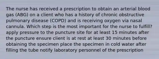 The nurse has received a prescription to obtain an arterial blood gas (ABG) on a client who has a history of chronic obstructive pulmonary disease (COPD) and is receiving oxygen via nasal cannula. Which step is the most important for the nurse to fulfill? apply pressure to the puncture site for at least 15 minutes after the puncture ensure client is at rest at least 30 minutes before obtaining the specimen place the specimen in cold water after filling the tube notify laboratory personnel of the prescription