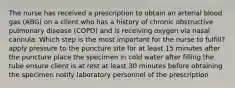 The nurse has received a prescription to obtain an arterial blood gas (ABG) on a client who has a history of chronic obstructive pulmonary disease (COPD) and is receiving oxygen via nasal cannula. Which step is the most important for the nurse to fulfill? apply pressure to the puncture site for at least 15 minutes after the puncture place the specimen in cold water after filling the tube ensure client is at rest at least 30 minutes before obtaining the specimen notify laboratory personnel of the prescription