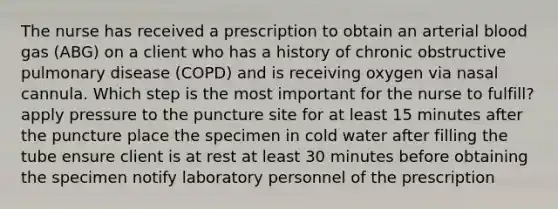 The nurse has received a prescription to obtain an arterial blood gas (ABG) on a client who has a history of chronic obstructive pulmonary disease (COPD) and is receiving oxygen via nasal cannula. Which step is the most important for the nurse to fulfill? apply pressure to the puncture site for at least 15 minutes after the puncture place the specimen in cold water after filling the tube ensure client is at rest at least 30 minutes before obtaining the specimen notify laboratory personnel of the prescription