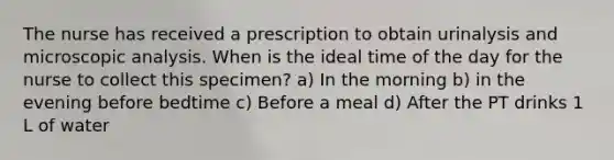 The nurse has received a prescription to obtain urinalysis and microscopic analysis. When is the ideal time of the day for the nurse to collect this specimen? a) In the morning b) in the evening before bedtime c) Before a meal d) After the PT drinks 1 L of water