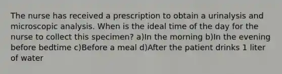 The nurse has received a prescription to obtain a urinalysis and microscopic analysis. When is the ideal time of the day for the nurse to collect this specimen? a)In the morning b)In the evening before bedtime c)Before a meal d)After the patient drinks 1 liter of water