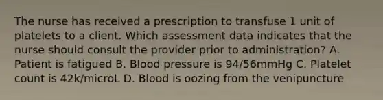 The nurse has received a prescription to transfuse 1 unit of platelets to a client. Which assessment data indicates that the nurse should consult the provider prior to administration? A. Patient is fatigued B. Blood pressure is 94/56mmHg C. Platelet count is 42k/microL D. Blood is oozing from the venipuncture