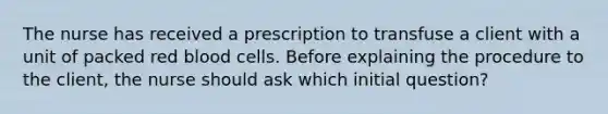 The nurse has received a prescription to transfuse a client with a unit of packed red blood cells. Before explaining the procedure to the client, the nurse should ask which initial question?