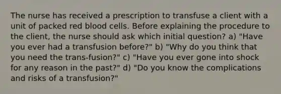 The nurse has received a prescription to transfuse a client with a unit of packed red blood cells. Before explaining the procedure to the client, the nurse should ask which initial question? a) "Have you ever had a transfusion before?" b) "Why do you think that you need the trans-fusion?" c) "Have you ever gone into shock for any reason in the past?" d) "Do you know the complications and risks of a transfusion?"