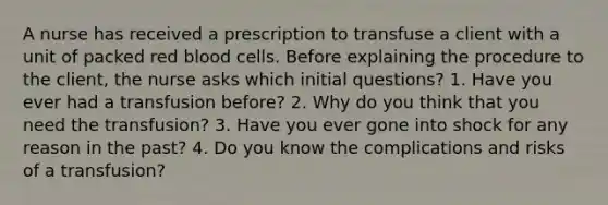 A nurse has received a prescription to transfuse a client with a unit of packed red blood cells. Before explaining the procedure to the client, the nurse asks which initial questions? 1. Have you ever had a transfusion before? 2. Why do you think that you need the transfusion? 3. Have you ever gone into shock for any reason in the past? 4. Do you know the complications and risks of a transfusion?