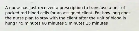 A nurse has just received a prescription to transfuse a unit of packed red blood cells for an assigned client. For how long does the nurse plan to stay with the client after the unit of blood is hung? 45 minutes 60 minutes 5 minutes 15 minutes