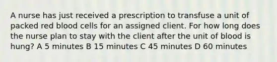 A nurse has just received a prescription to transfuse a unit of packed red blood cells for an assigned client. For how long does the nurse plan to stay with the client after the unit of blood is hung? A 5 minutes B 15 minutes C 45 minutes D 60 minutes