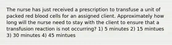 The nurse has just received a prescription to transfuse a unit of packed red blood cells for an assigned client. Approximately how long will the nurse need to stay with the client to ensure that a transfusion reaction is not occurring? 1) 5 minutes 2) 15 mintues 3) 30 minutes 4) 45 mintues