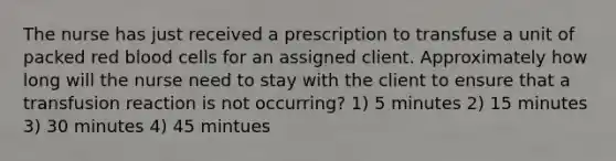 The nurse has just received a prescription to transfuse a unit of packed red blood cells for an assigned client. Approximately how long will the nurse need to stay with the client to ensure that a transfusion reaction is not occurring? 1) 5 minutes 2) 15 minutes 3) 30 minutes 4) 45 mintues