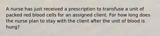 A nurse has just received a prescription to transfuse a unit of packed red blood cells for an assigned client. For how long does the nurse plan to stay with the client after the unit of blood is hung?