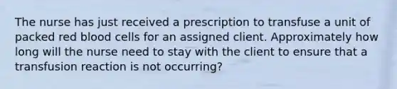 The nurse has just received a prescription to transfuse a unit of packed red blood cells for an assigned client. Approximately how long will the nurse need to stay with the client to ensure that a transfusion reaction is not occurring?