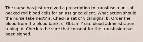 The nurse has just received a prescription to transfuse a unit of packed red blood cells for an assigned client. What action should the nurse take next? a. Check a set of vital signs. b. Order the blood from the blood bank. c. Obtain Y-site blood administration tubing. d. Check to be sure that consent for the transfusion has been signed.