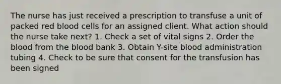 The nurse has just received a prescription to transfuse a unit of packed red blood cells for an assigned client. What action should the nurse take next? 1. Check a set of vital signs 2. Order the blood from the blood bank 3. Obtain Y-site blood administration tubing 4. Check to be sure that consent for the transfusion has been signed