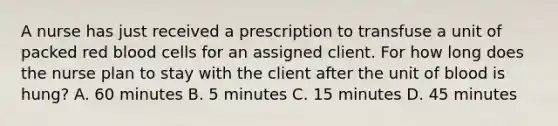 A nurse has just received a prescription to transfuse a unit of packed red blood cells for an assigned client. For how long does the nurse plan to stay with the client after the unit of blood is hung? A. 60 minutes B. 5 minutes C. 15 minutes D. 45 minutes