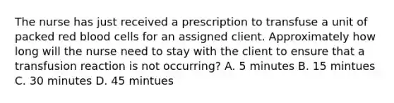 The nurse has just received a prescription to transfuse a unit of packed red blood cells for an assigned client. Approximately how long will the nurse need to stay with the client to ensure that a transfusion reaction is not occurring? A. 5 minutes B. 15 mintues C. 30 minutes D. 45 mintues