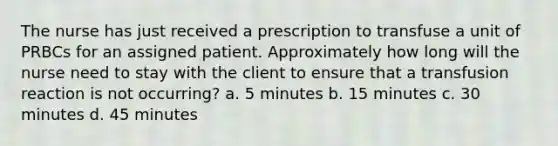 The nurse has just received a prescription to transfuse a unit of PRBCs for an assigned patient. Approximately how long will the nurse need to stay with the client to ensure that a transfusion reaction is not occurring? a. 5 minutes b. 15 minutes c. 30 minutes d. 45 minutes