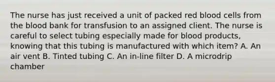 The nurse has just received a unit of packed red blood cells from the blood bank for transfusion to an assigned client. The nurse is careful to select tubing especially made for blood products, knowing that this tubing is manufactured with which item? A. An air vent B. Tinted tubing C. An in-line filter D. A microdrip chamber