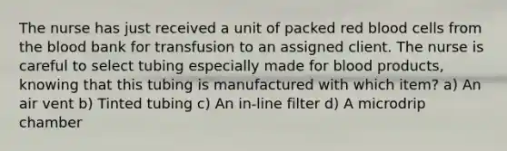 The nurse has just received a unit of packed red blood cells from the blood bank for transfusion to an assigned client. The nurse is careful to select tubing especially made for blood products, knowing that this tubing is manufactured with which item? a) An air vent b) Tinted tubing c) An in-line filter d) A microdrip chamber