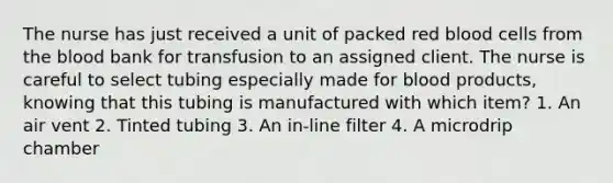 The nurse has just received a unit of packed red blood cells from the blood bank for transfusion to an assigned client. The nurse is careful to select tubing especially made for blood products, knowing that this tubing is manufactured with which item? 1. An air vent 2. Tinted tubing 3. An in-line filter 4. A microdrip chamber