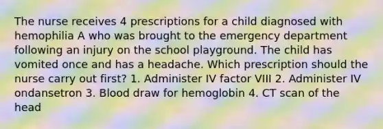 The nurse receives 4 prescriptions for a child diagnosed with hemophilia A who was brought to the emergency department following an injury on the school playground. The child has vomited once and has a headache. Which prescription should the nurse carry out first? 1. Administer IV factor VIII 2. Administer IV ondansetron 3. Blood draw for hemoglobin 4. CT scan of the head