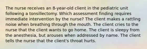 The nurse receives an 8-year-old client in the pediatric unit following a tonsillectomy. Which assessment finding requires immediate intervention by the nurse? The client makes a rattling noise when breathing through the mouth. The client cries to the nurse that the client wants to go home. The client is sleepy from the anesthesia, but arouses when addressed by name. The client tells the nurse that the client's throat hurts.