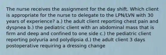 The nurse receives the assignment for the day shift. Which client is appropriate for the nurse to delegate to the LPN/LVN with 30 years of experience? a.) the adult client reporting chest pain and dyspnea b.) the pediatric client with an abdominal mass that is firm and deep and confined to one side c.) the pediatric client reporting polyuria and polydipsia d.) the adult client 3 days postoperative requiring a dressing change