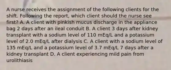 A nurse receives the assignment of the following clients for the shift. Following the report, which client should the nurse see first? A. A client with pinkish mucus discharge in the appliance bag 2 days after an ileal conduit B. A client 3 days after kidney transplant with a sodium level of 110 mEq/L and a potassium level of 2.0 mEq/L after dialysis C. A client with a sodium level of 135 mEq/L and a potassium level of 3.7 mEq/L 7 days after a kidney transplant D. A client experiencing mild pain from urolithiasis