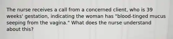 The nurse receives a call from a concerned client, who is 39 weeks' gestation, indicating the woman has "blood-tinged mucus seeping from the vagina." What does the nurse understand about this?