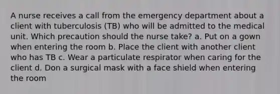 A nurse receives a call from the emergency department about a client with tuberculosis (TB) who will be admitted to the medical unit. Which precaution should the nurse take? a. Put on a gown when entering the room b. Place the client with another client who has TB c. Wear a particulate respirator when caring for the client d. Don a surgical mask with a face shield when entering the room