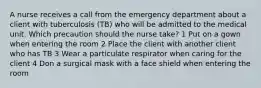 A nurse receives a call from the emergency department about a client with tuberculosis (TB) who will be admitted to the medical unit. Which precaution should the nurse take? 1 Put on a gown when entering the room 2 Place the client with another client who has TB 3 Wear a particulate respirator when caring for the client 4 Don a surgical mask with a face shield when entering the room