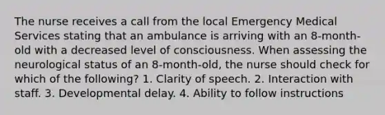 The nurse receives a call from the local Emergency Medical Services stating that an ambulance is arriving with an 8-month-old with a decreased level of consciousness. When assessing the neurological status of an 8-month-old, the nurse should check for which of the following? 1. Clarity of speech. 2. Interaction with staff. 3. Developmental delay. 4. Ability to follow instructions