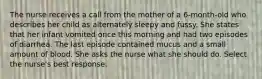 The nurse receives a call from the mother of a 6-month-old who describes her child as alternately sleepy and fussy. She states that her infant vomited once this morning and had two episodes of diarrhea. The last episode contained mucus and a small amount of blood. She asks the nurse what she should do. Select the nurse's best response.