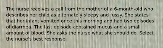 The nurse receives a call from the mother of a 6-month-old who describes her child as alternately sleepy and fussy. She states that her infant vomited once this morning and had two episodes of diarrhea. The last episode contained mucus and a small amount of blood. She asks the nurse what she should do. Select the nurse's best response.