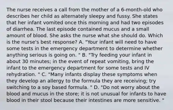 The nurse receives a call from the mother of a 6-month-old who describes her child as alternately sleepy and fussy. She states that her infant vomited once this morning and had two episodes of diarrhea. The last episode contained mucus and a small amount of blood. She asks the nurse what she should do. Which is the nurse's best response? A. "Your infant will need to have some tests in the emergency department to determine whether anything serious is going on. " B. "Try feeding your infant in about 30 minutes; in the event of repeat vomiting, bring the infant to the emergency department for some tests and IV rehydration. " C. "Many infants display these symptoms when they develop an allergy to the formula they are receiving; try switching to a soy based formula. " D. "Do not worry about the blood and mucus in the store; it is not unusual for infants to have blood in their stool because their intestines are more sensitive. "