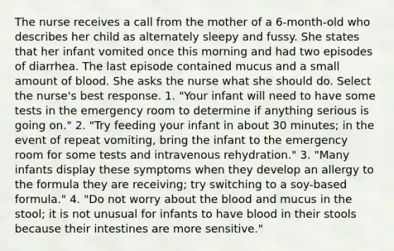 The nurse receives a call from the mother of a 6-month-old who describes her child as alternately sleepy and fussy. She states that her infant vomited once this morning and had two episodes of diarrhea. The last episode contained mucus and a small amount of blood. She asks the nurse what she should do. Select the nurse's best response. 1. "Your infant will need to have some tests in the emergency room to determine if anything serious is going on." 2. "Try feeding your infant in about 30 minutes; in the event of repeat vomiting, bring the infant to the emergency room for some tests and intravenous rehydration." 3. "Many infants display these symptoms when they develop an allergy to the formula they are receiving; try switching to a soy-based formula." 4. "Do not worry about the blood and mucus in the stool; it is not unusual for infants to have blood in their stools because their intestines are more sensitive."